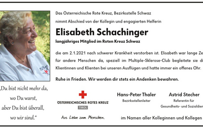 Das Österreichische Rote Kreuz, Bezirksstelle Schwaz nimmt Abschied von der Kollegin und engagierten Helferin Elisabeth Schachinger, längjähriges Mitglied im Roten Kreuz Schwaz, die am 2.1.2021 nach schwerer Krankheit verstorben ist. Elisabeth war lange Zeit für andere Menschen da, speziell im Multiple-Sklerose-Club begleitete sie die Klientinnen und Klienten bei unseren Ausflügen und hatte immer ein offenes Ohr. Ruhe in Frieden. Wir werden dir stets ein Andenken bewahren.