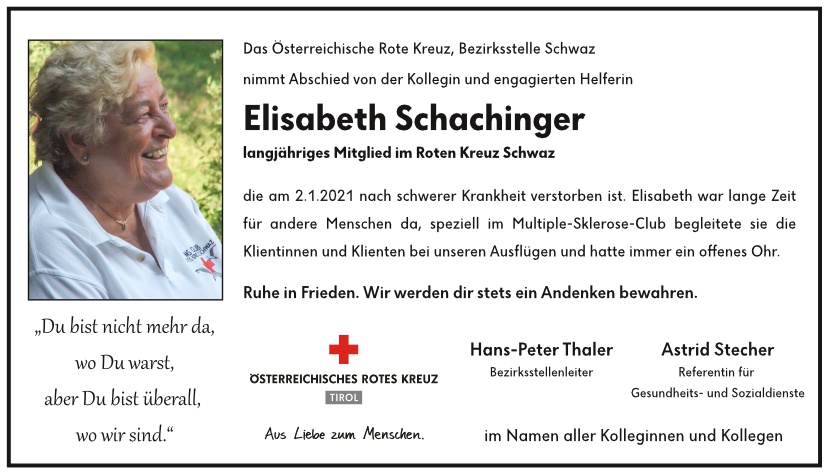 Das Österreichische Rote Kreuz, Bezirksstelle Schwaz nimmt Abschied von der Kollegin und engagierten Helferin Elisabeth Schachinger, längjähriges Mitglied im Roten Kreuz Schwaz, die am 2.1.2021 nach schwerer Krankheit verstorben ist. Elisabeth war lange Zeit für andere Menschen da, speziell im Multiple-Sklerose-Club begleitete sie die Klientinnen und Klienten bei unseren Ausflügen und hatte immer ein offenes Ohr. Ruhe in Frieden. Wir werden dir stets ein Andenken bewahren.